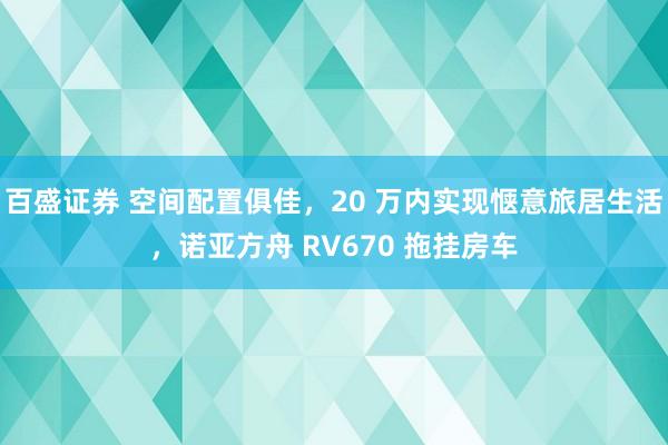 百盛证券 空间配置俱佳，20 万内实现惬意旅居生活，诺亚方舟 RV670 拖挂房车