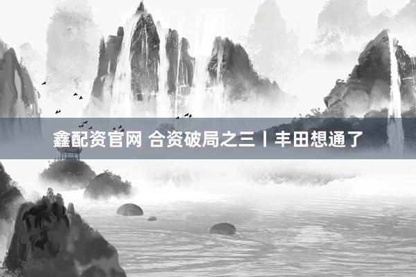 鑫配资官网 合资破局之三丨丰田想通了