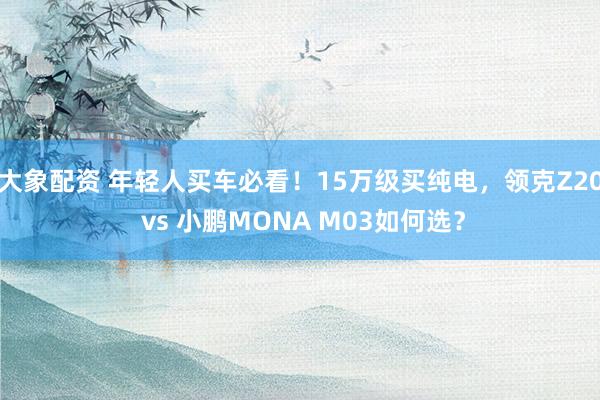 大象配资 年轻人买车必看！15万级买纯电，领克Z20 vs 小鹏MONA M03如何选？