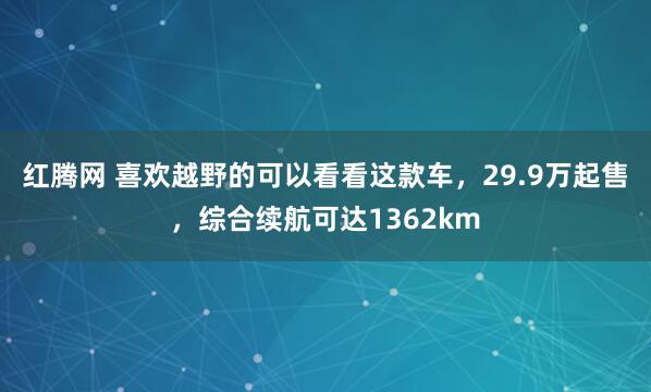红腾网 喜欢越野的可以看看这款车，29.9万起售，综合续航可达1362km