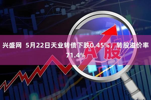 兴盛网  5月22日天业转债下跌0.45%，转股溢价率71.4%