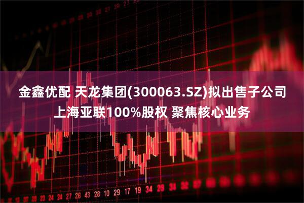 金鑫优配 天龙集团(300063.SZ)拟出售子公司上海亚联100%股权 聚焦核心业务