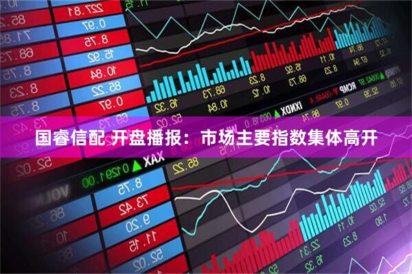 国睿信配 开盘播报：市场主要指数集体高开