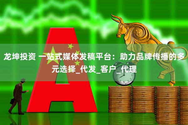 龙坤投资 一站式媒体发稿平台：助力品牌传播的多元选择_代发_客户_代理