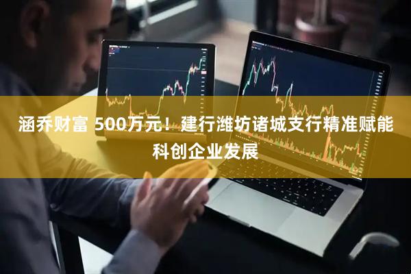 涵乔财富 500万元！建行潍坊诸城支行精准赋能科创企业发展