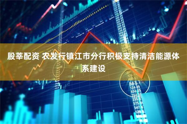 股莘配资 农发行镇江市分行积极支持清洁能源体系建设