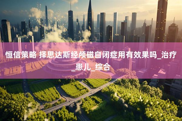恒信策略 择思达斯经颅磁自闭症用有效果吗_治疗_患儿_综合