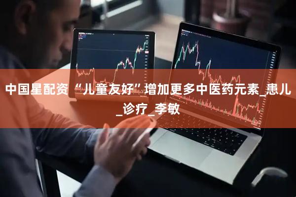 中国星配资 “儿童友好”增加更多中医药元素_患儿_诊疗_李敏