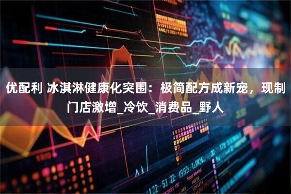 优配利 冰淇淋健康化突围：极简配方成新宠，现制门店激增_冷饮_消费品_野人