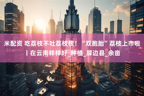 米配资 吃荔枝不吐荔枝核！“双胞胎”荔枝上市啦丨在云南样样好_种植_屏边县_余亩