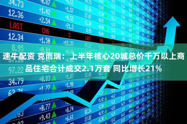 速牛配资 克而瑞：上半年核心20城总价千万以上商品住宅合计成交2.1万套 同比增长21%