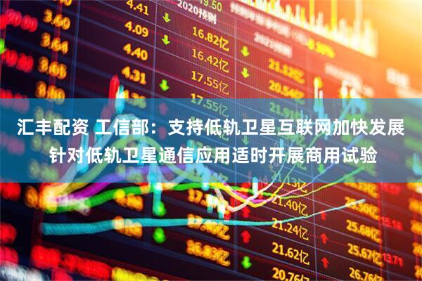 汇丰配资 工信部：支持低轨卫星互联网加快发展 针对低轨卫星通信应用适时开展商用试验
