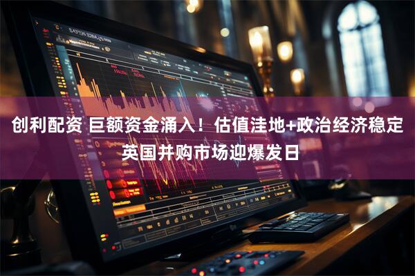 创利配资 巨额资金涌入！估值洼地+政治经济稳定 英国并购市场迎爆发日