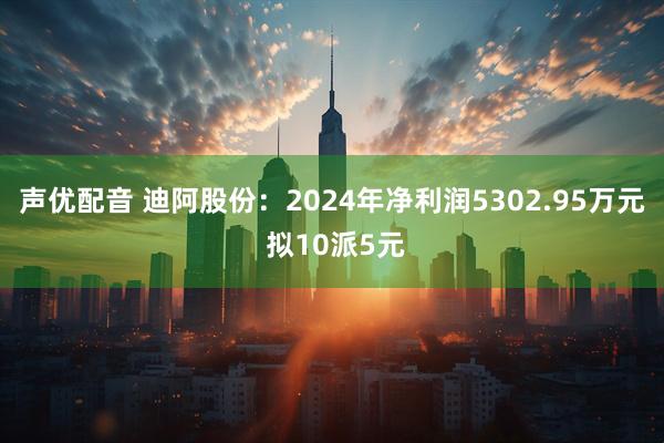 声优配音 迪阿股份：2024年净利润5302.95万元 拟10派5元