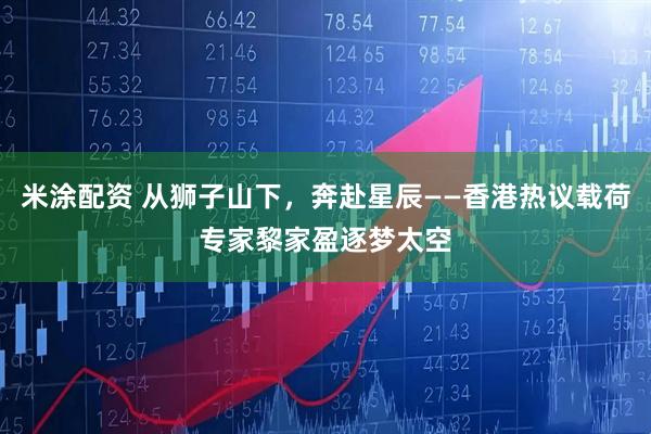 米涂配资 从狮子山下，奔赴星辰——香港热议载荷专家黎家盈逐梦太空