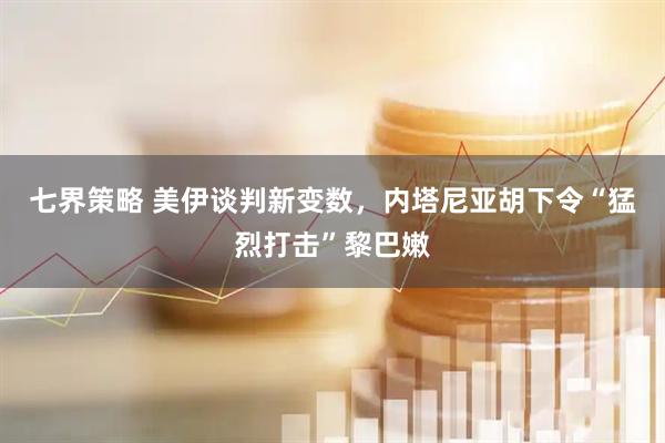 七界策略 美伊谈判新变数，内塔尼亚胡下令“猛烈打击”黎巴嫩